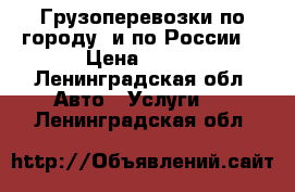 Грузоперевозки по городу, и по России  › Цена ­ 500 - Ленинградская обл. Авто » Услуги   . Ленинградская обл.